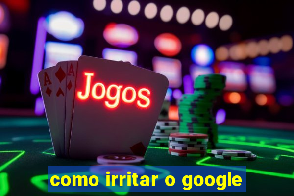 como irritar o google